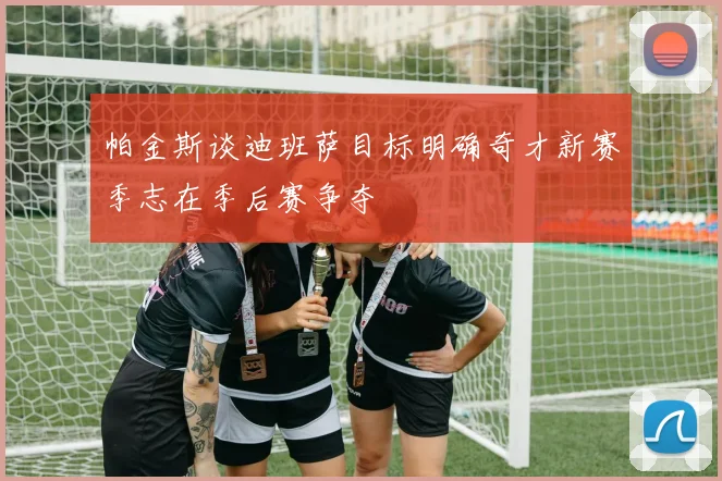 帕金斯谈迪班萨目标明确奇才新赛季志在季后赛争夺