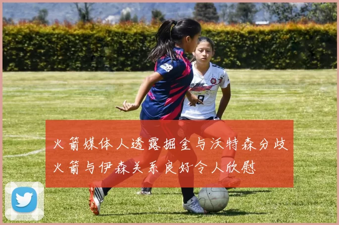 火箭媒体人透露掘金与沃特森分歧火箭与伊森关系良好令人欣慰