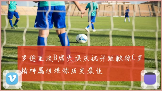 罗德里谈B席失误庆祝并致歉称C罗精神属性堪称历史最佳