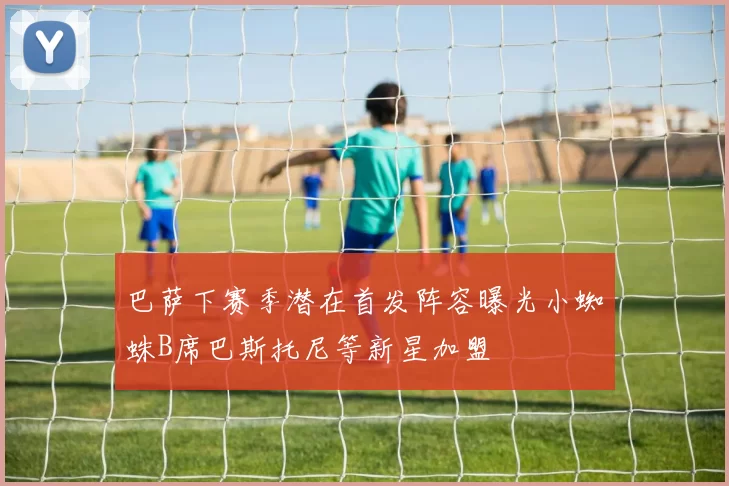 巴萨下赛季潜在首发阵容曝光小蜘蛛B席巴斯托尼等新星加盟