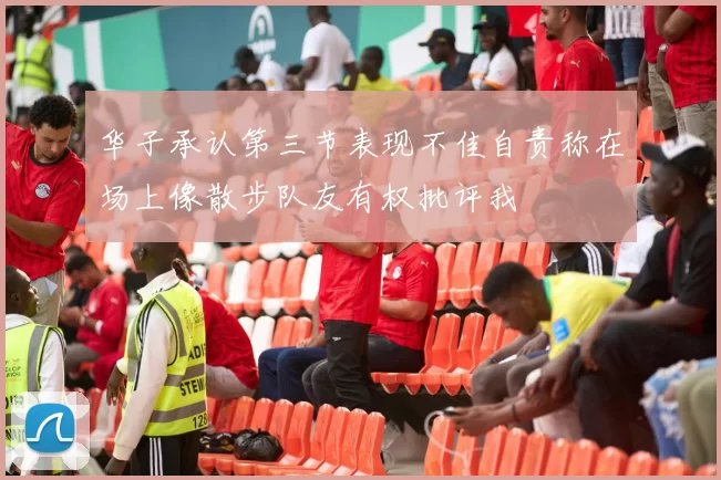 华子承认第三节表现不佳自责称在场上像散步队友有权批评我