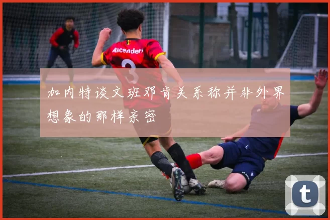 加内特谈文班邓肯关系称并非外界想象的那样亲密
