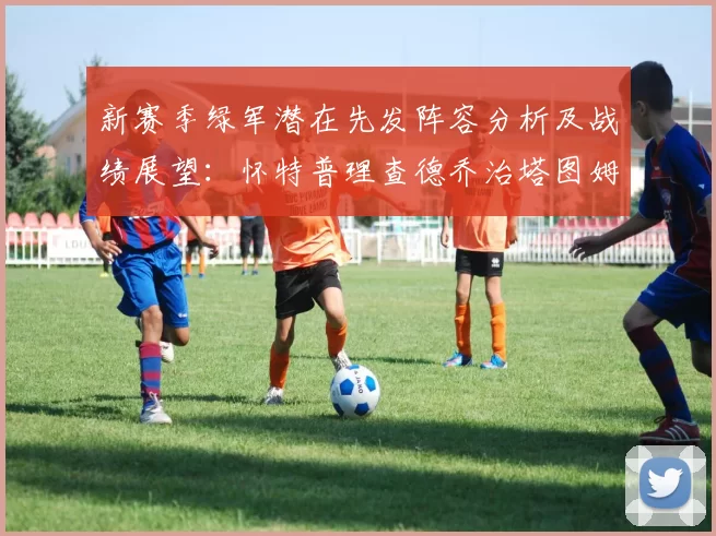 新赛季绿军潜在先发阵容分析及战绩展望：怀特普理查德乔治塔图姆奎塔组合