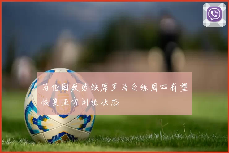 马伦因疲劳缺席罗马合练周四有望恢复正常训练状态