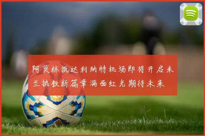 阿莫林抵达利纳特机场即将开启米兰执教新篇章满面红光期待未来