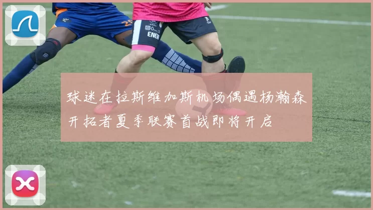 球迷在拉斯维加斯机场偶遇杨瀚森开拓者夏季联赛首战即将开启