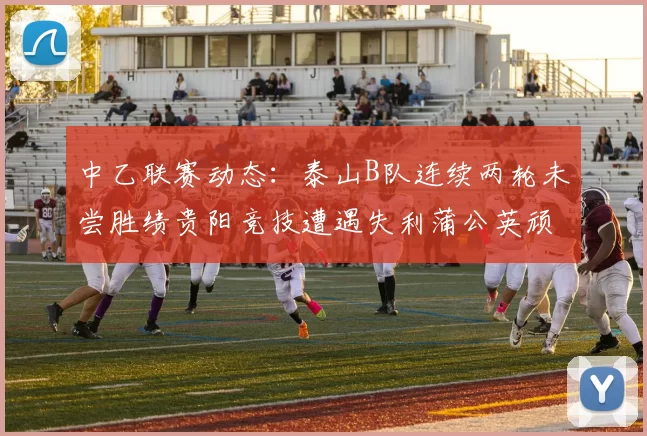 中乙联赛动态：泰山B队连续两轮未尝胜绩贵阳竞技遭遇失利蒲公英顽强战平