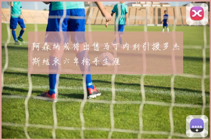 阿森纳或将出售马丁内利引援罗杰斯结束六年枪手生涯