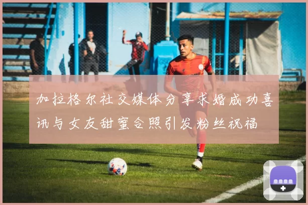 加拉格尔社交媒体分享求婚成功喜讯与女友甜蜜合照引发粉丝祝福