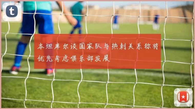 本坦库尔谈国家队与热刺关系称将优先考虑俱乐部发展