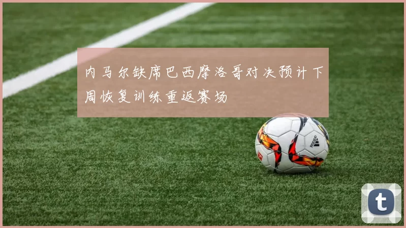 内马尔缺席巴西摩洛哥对决预计下周恢复训练重返赛场