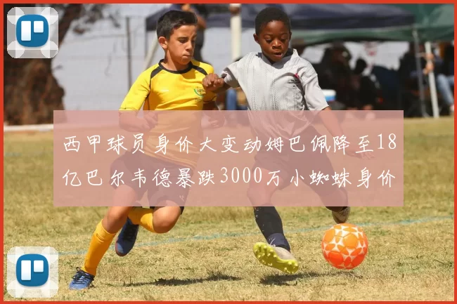 西甲球员身价大变动姆巴佩降至18亿巴尔韦德暴跌3000万小蜘蛛身价达1亿