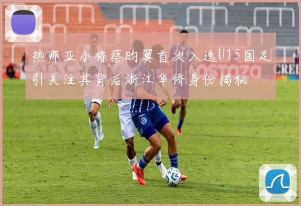 热那亚小将蔡昀翼首次入选U15国足引关注其背后浙江华侨身份揭秘