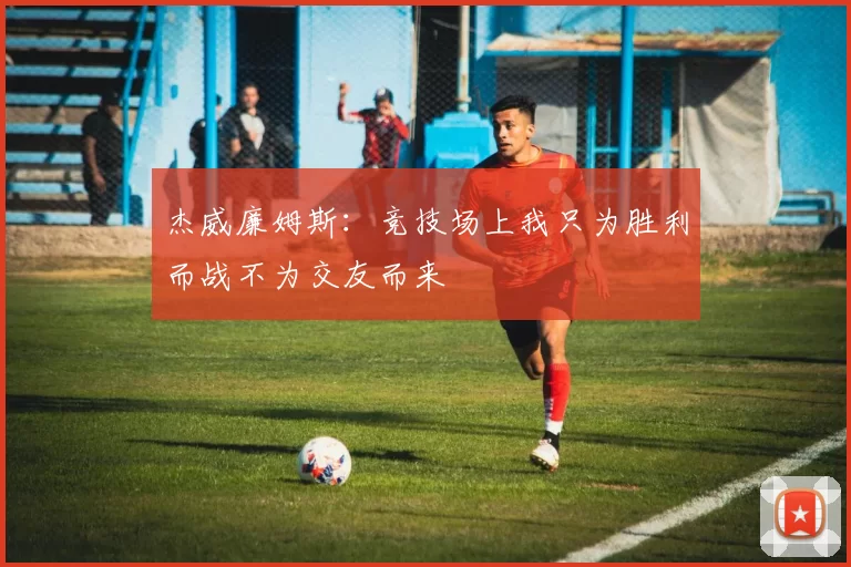 杰威廉姆斯:竞技场上我只为胜利而战不为交友而来