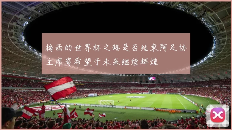 梅西的世界杯之路是否结束阿足协主席寄希望于未来继续辉煌