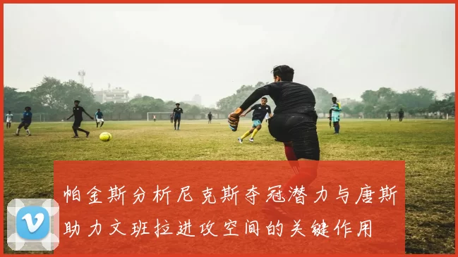 帕金斯分析尼克斯夺冠潜力与唐斯助力文班拉进攻空间的关键作用