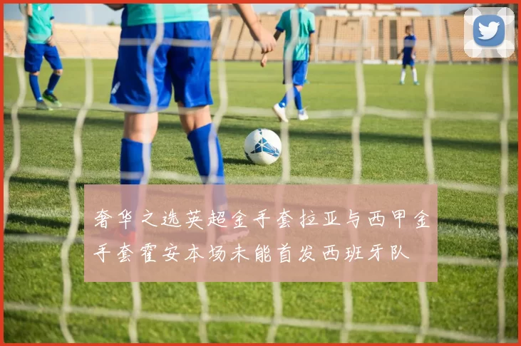 奢华之选英超金手套拉亚与西甲金手套霍安本场未能首发西班牙队