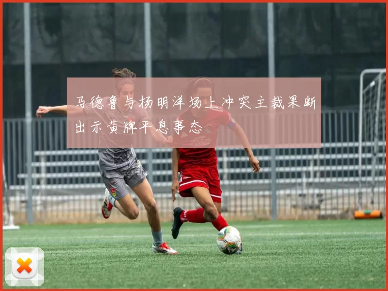 马德鲁与杨明洋场上冲突主裁果断出示黄牌平息事态