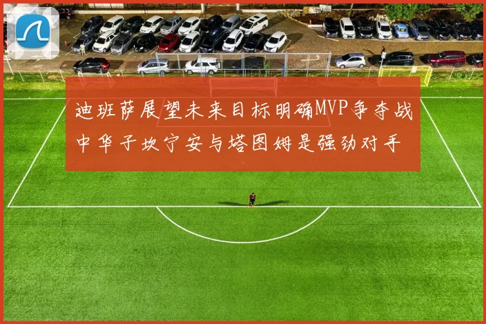 迪班萨展望未来目标明确MVP争夺战中华子坎宁安与塔图姆是强劲对手
