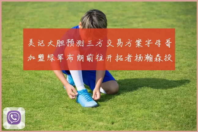 美记大胆预测三方交易方案字母哥加盟绿军布朗前往开拓者杨瀚森投奔雄鹿