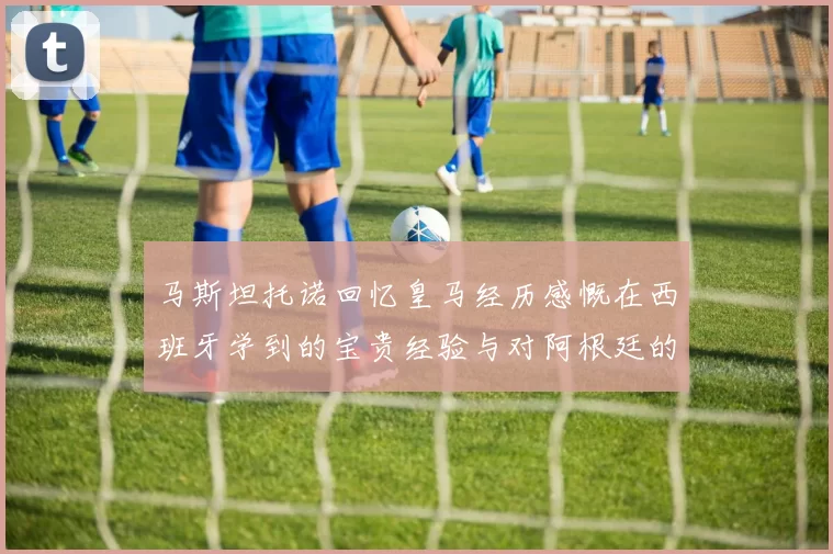 马斯坦托诺回忆皇马经历感慨在西班牙学到的宝贵经验与对阿根廷的思念