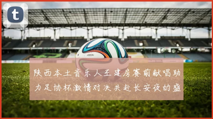陕西本土音乐人王建房赛前献唱助力足协杯激情对决共赴长安夜的盛宴