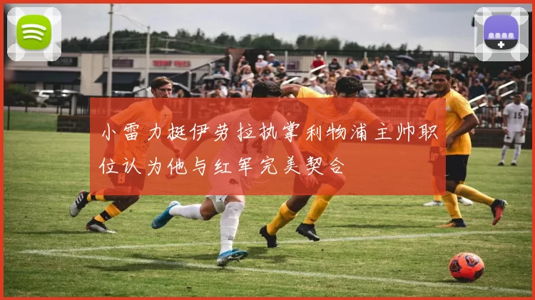 小雷力挺伊劳拉执掌利物浦主帅职位认为他与红军完美契合