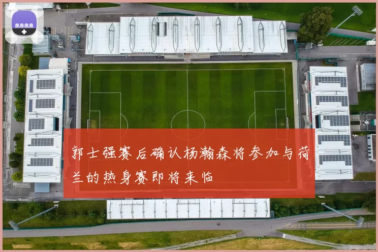 郭士强赛后确认杨瀚森将参加与荷兰的热身赛即将来临